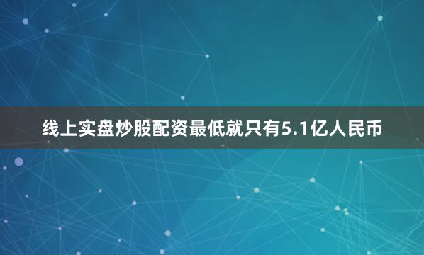 线上实盘炒股配资最低就只有5.1亿人民币
