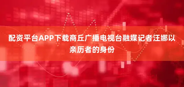 配资平台APP下载商丘广播电视台融媒记者汪娜以亲历者的身份