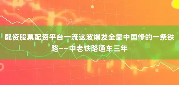 配资股票配资平台一流这波爆发全靠中国修的一条铁路——中老铁路通车三年
