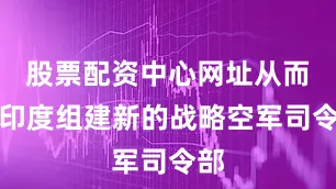 股票配资中心网址从而在印度组建新的战略空军司令部