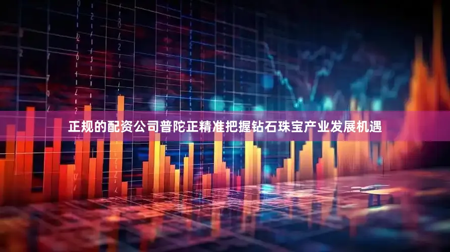 正规的配资公司普陀正精准把握钻石珠宝产业发展机遇
