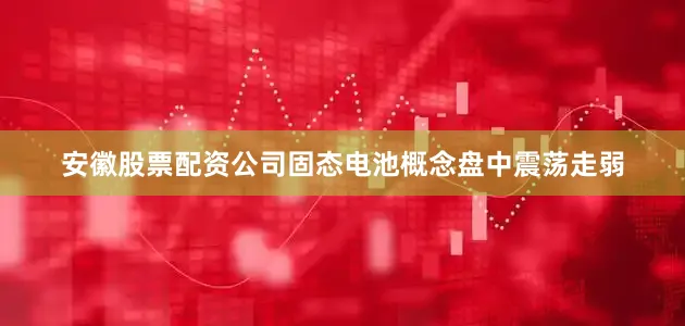 安徽股票配资公司固态电池概念盘中震荡走弱