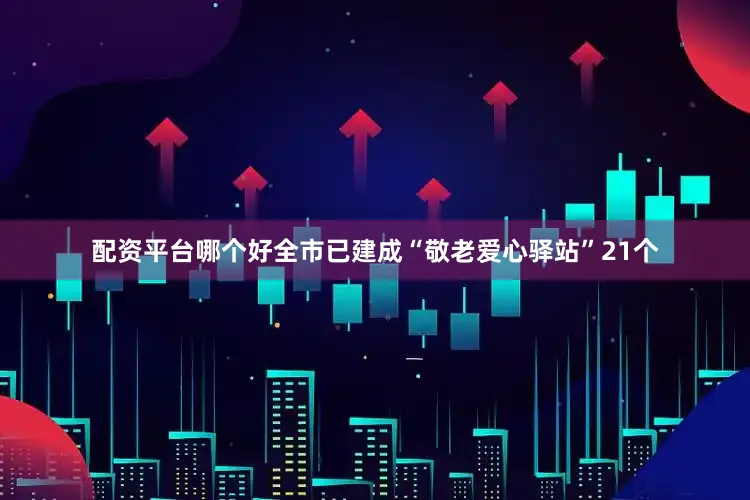 配资平台哪个好全市已建成“敬老爱心驿站”21个