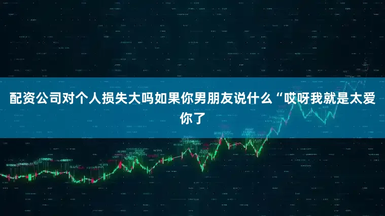 配资公司对个人损失大吗如果你男朋友说什么“哎呀我就是太爱你了