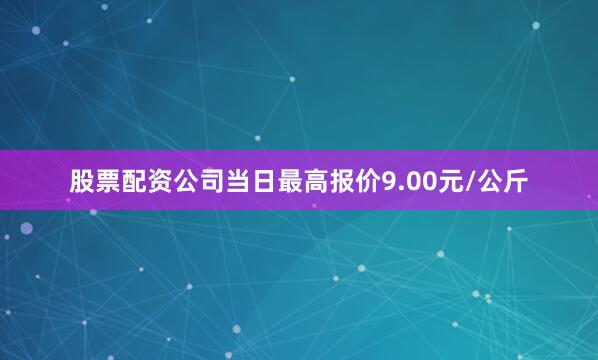 股票配资公司当日最高报价9.00元/公斤