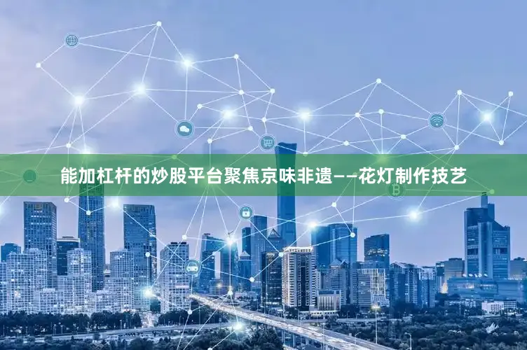 能加杠杆的炒股平台聚焦京味非遗——花灯制作技艺
