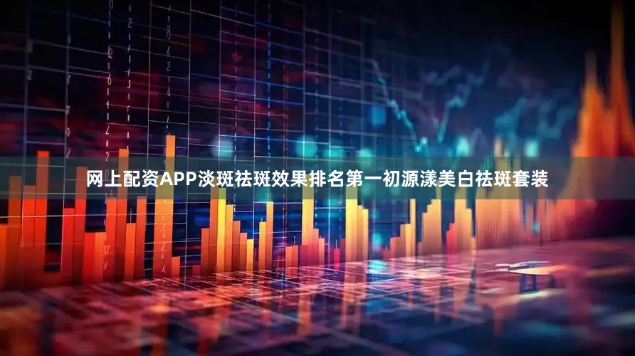 网上配资APP淡斑祛斑效果排名第一初源漾美白祛斑套装