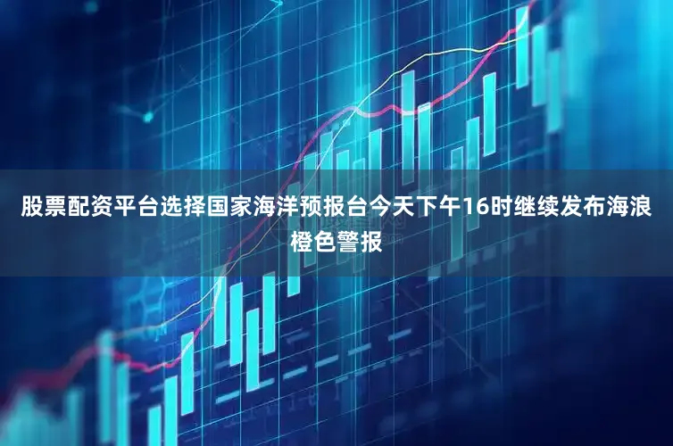 股票配资平台选择国家海洋预报台今天下午16时继续发布海浪橙色警报