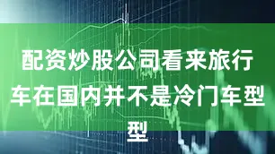 配资炒股公司看来旅行车在国内并不是冷门车型