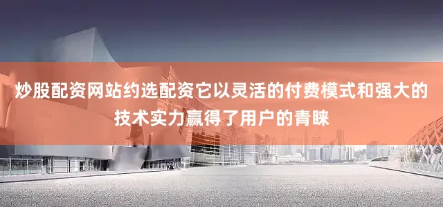 炒股配资网站约选配资它以灵活的付费模式和强大的技术实力赢得了用户的青睐