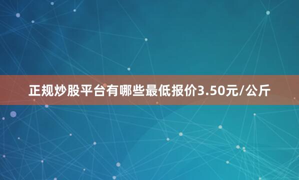 正规炒股平台有哪些最低报价3.50元/公斤