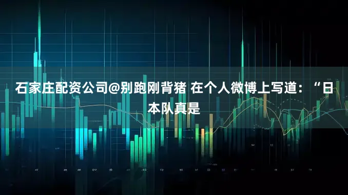 石家庄配资公司@别跑刚背猪 在个人微博上写道：“日本队真是