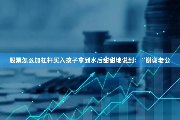 股票怎么加杠杆买入孩子拿到水后甜甜地说到：“谢谢老公