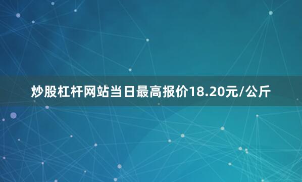 炒股杠杆网站当日最高报价18.20元/公斤