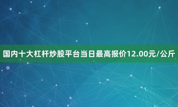 国内十大杠杆炒股平台当日最高报价12.00元/公斤