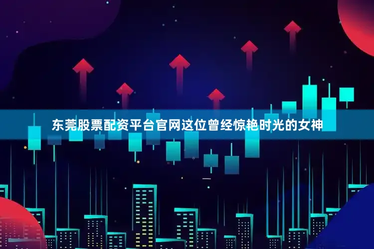 东莞股票配资平台官网这位曾经惊艳时光的女神
