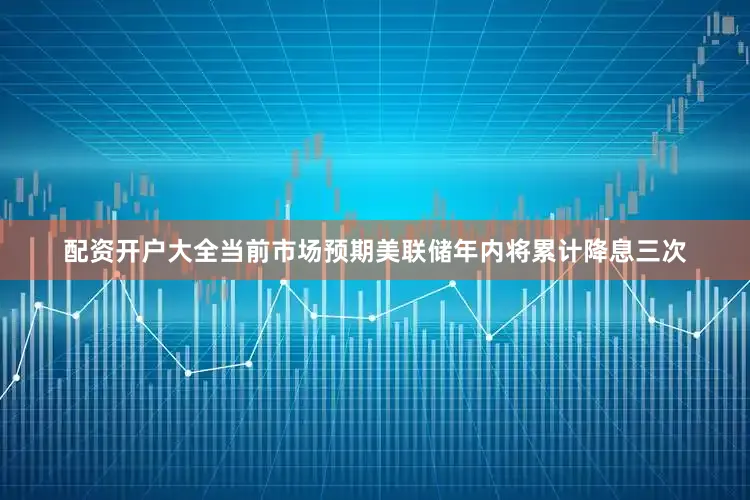 配资开户大全当前市场预期美联储年内将累计降息三次