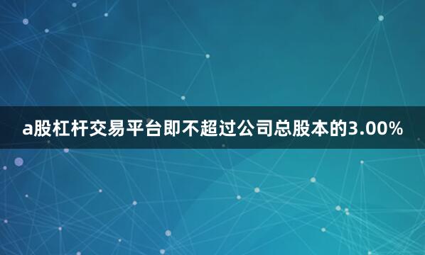 a股杠杆交易平台即不超过公司总股本的3.00%