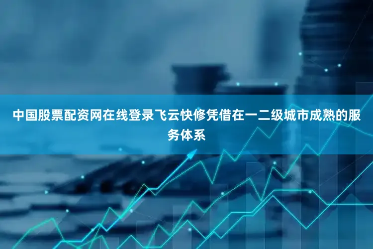 中国股票配资网在线登录飞云快修凭借在一二级城市成熟的服务体系