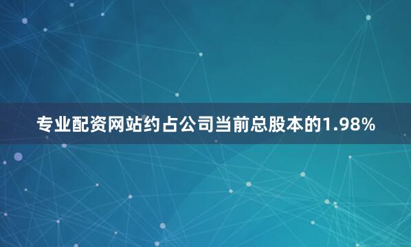 专业配资网站约占公司当前总股本的1.98%